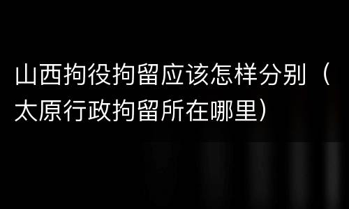 山西拘役拘留应该怎样分别（太原行政拘留所在哪里）