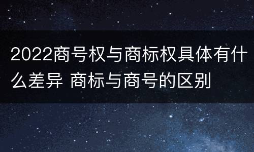 2022商号权与商标权具体有什么差异 商标与商号的区别