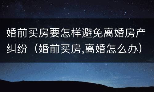 婚前买房要怎样避免离婚房产纠纷（婚前买房,离婚怎么办）