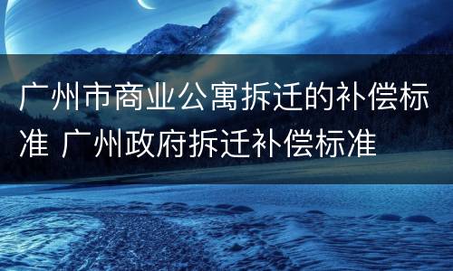 广州市商业公寓拆迁的补偿标准 广州政府拆迁补偿标准