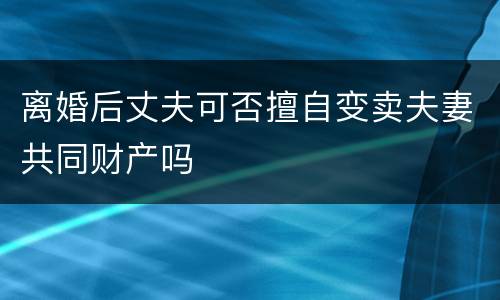 离婚后丈夫可否擅自变卖夫妻共同财产吗