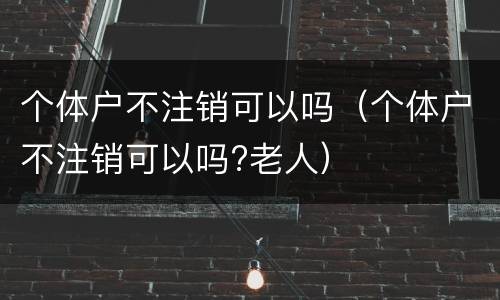 个体户不注销可以吗（个体户不注销可以吗?老人）