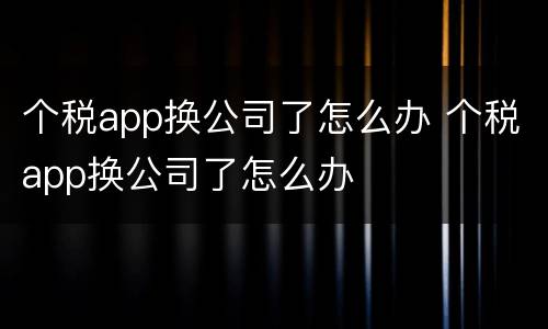 个税app换公司了怎么办 个税app换公司了怎么办