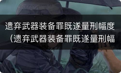 遗弃武器装备罪既遂量刑幅度（遗弃武器装备罪既遂量刑幅度是多少）