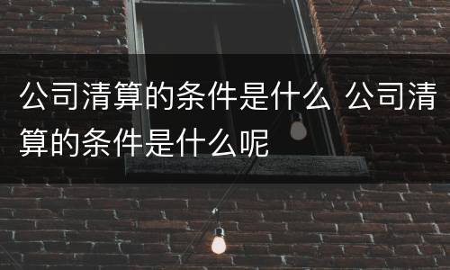 公司清算的条件是什么 公司清算的条件是什么呢