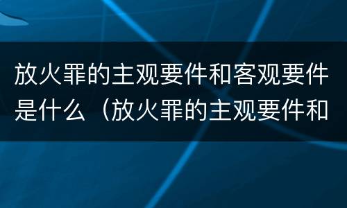 放火罪的主观要件和客观要件是什么（放火罪的主观要件和客观要件是什么关系）