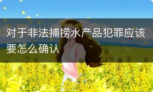对于非法捕捞水产品犯罪应该要怎么确认