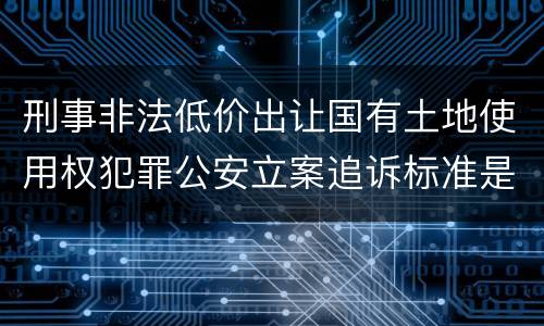 刑事非法低价出让国有土地使用权犯罪公安立案追诉标准是怎样规定