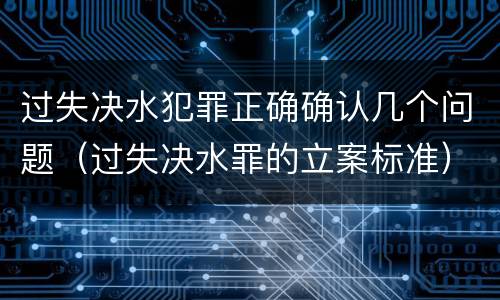 过失决水犯罪正确确认几个问题（过失决水罪的立案标准）