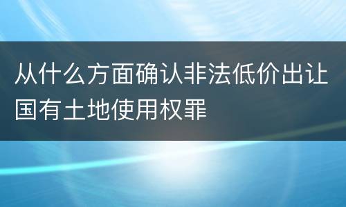 从什么方面确认非法低价出让国有土地使用权罪