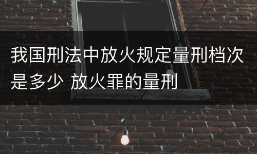 我国刑法中放火规定量刑档次是多少 放火罪的量刑