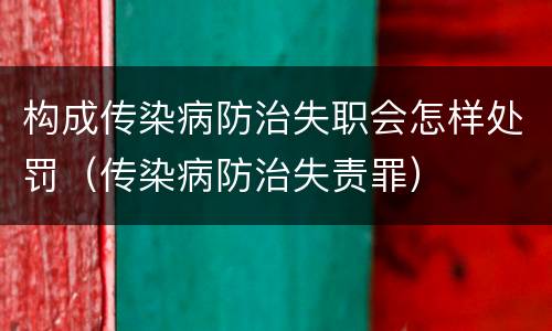 构成传染病防治失职会怎样处罚（传染病防治失责罪）