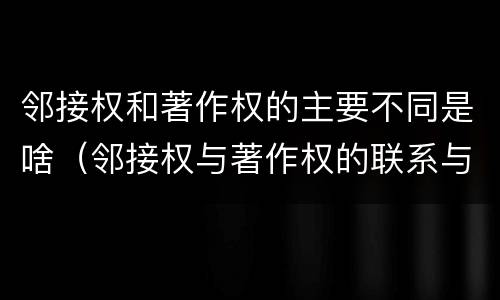 邻接权和著作权的主要不同是啥（邻接权与著作权的联系与区别）