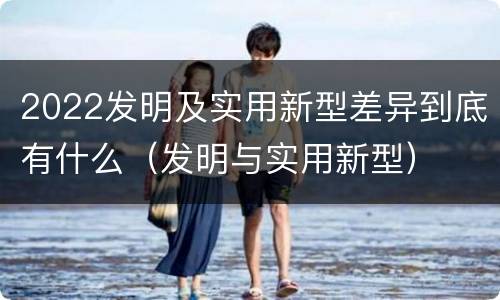 2022发明及实用新型差异到底有什么（发明与实用新型）