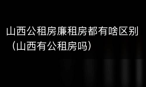 山西公租房廉租房都有啥区别（山西有公租房吗）