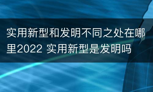 实用新型和发明不同之处在哪里2022 实用新型是发明吗