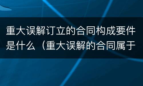 重大误解订立的合同构成要件是什么（重大误解的合同属于什么合同）