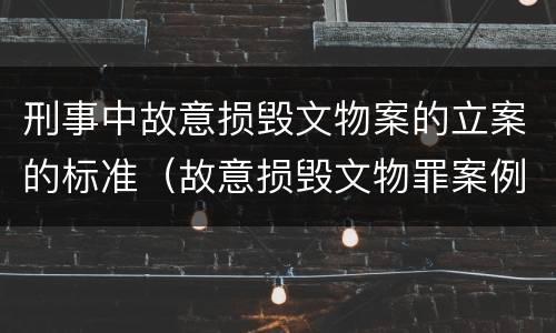 刑事中故意损毁文物案的立案的标准（故意损毁文物罪案例）