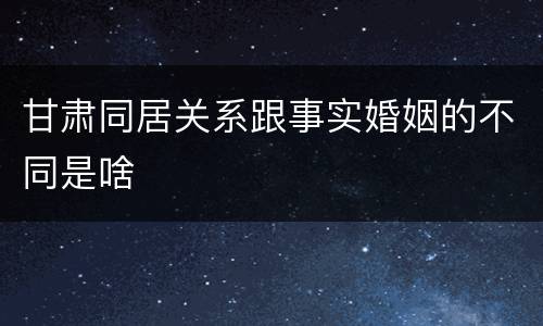 甘肃同居关系跟事实婚姻的不同是啥
