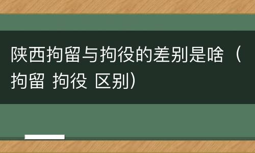 陕西拘留与拘役的差别是啥（拘留 拘役 区别）