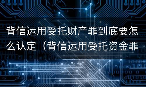 背信运用受托财产罪到底要怎么认定（背信运用受托资金罪）