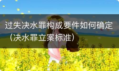 过失决水罪构成要件如何确定（决水罪立案标准）