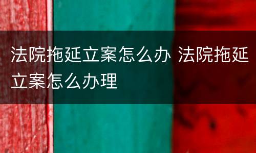 法院拖延立案怎么办 法院拖延立案怎么办理