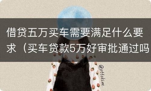 借贷五万买车需要满足什么要求（买车贷款5万好审批通过吗）