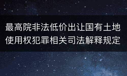 最高院非法低价出让国有土地使用权犯罪相关司法解释规定内容