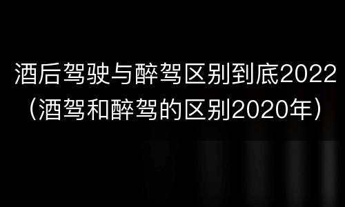 酒后驾驶与醉驾区别到底2022（酒驾和醉驾的区别2020年）
