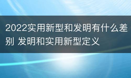 2022实用新型和发明有什么差别 发明和实用新型定义