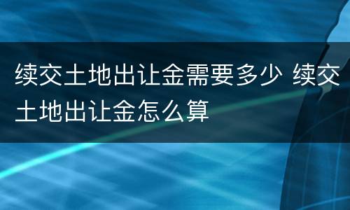 续交土地出让金需要多少 续交土地出让金怎么算
