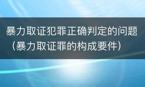 暴力取证犯罪正确判定的问题（暴力取证罪的构成要件）