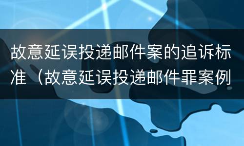 故意延误投递邮件案的追诉标准（故意延误投递邮件罪案例）