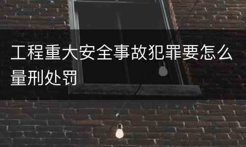 工程重大安全事故犯罪要怎么量刑处罚