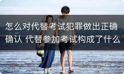 怎么对代替考试犯罪做出正确确认 代替参加考试构成了什么犯罪