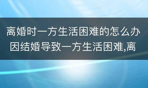 离婚时一方生活困难的怎么办 因结婚导致一方生活困难,离婚怎么办
