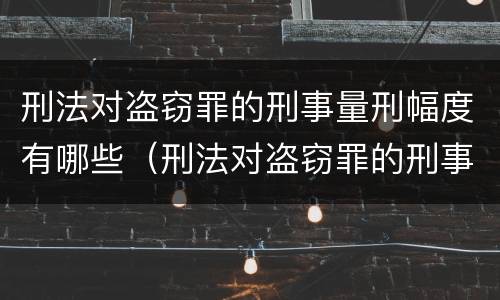 刑法对盗窃罪的刑事量刑幅度有哪些（刑法对盗窃罪的刑事量刑幅度有哪些要求）