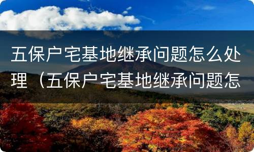 五保户宅基地继承问题怎么处理（五保户宅基地继承问题怎么处理好）