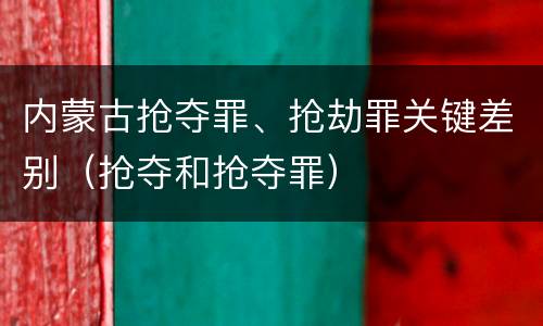 内蒙古抢夺罪、抢劫罪关键差别（抢夺和抢夺罪）