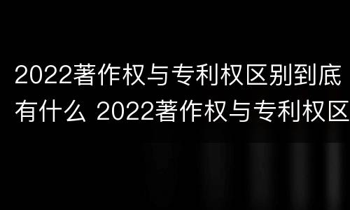 2022著作权与专利权区别到底有什么 2022著作权与专利权区别到底有什么不同