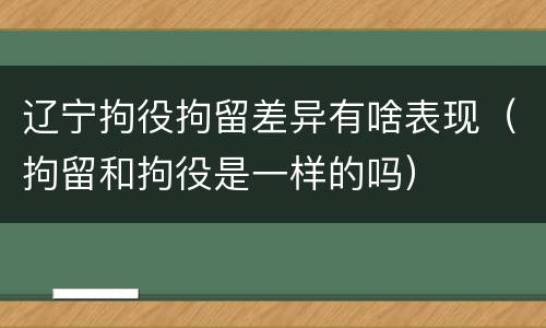 辽宁拘役拘留差异有啥表现（拘留和拘役是一样的吗）
