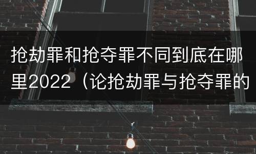 抢劫罪和抢夺罪不同到底在哪里2022（论抢劫罪与抢夺罪的界限）