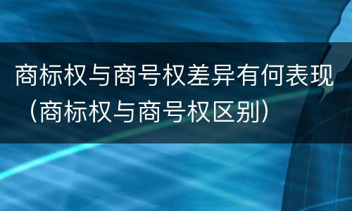 商标权与商号权差异有何表现（商标权与商号权区别）