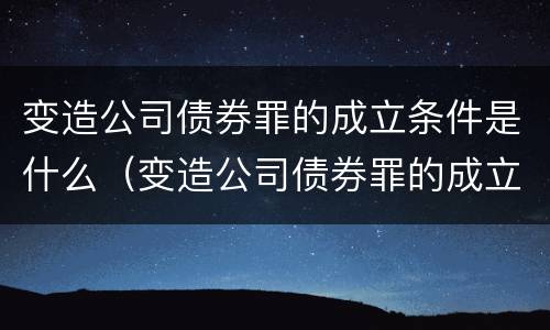 变造公司债券罪的成立条件是什么（变造公司债券罪的成立条件是什么）