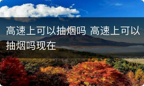 高速上可以抽烟吗 高速上可以抽烟吗现在