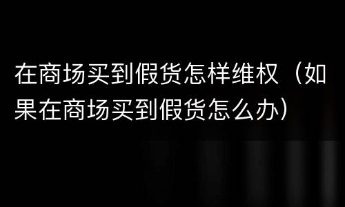 在商场买到假货怎样维权（如果在商场买到假货怎么办）