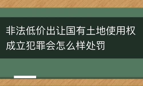 非法低价出让国有土地使用权成立犯罪会怎么样处罚