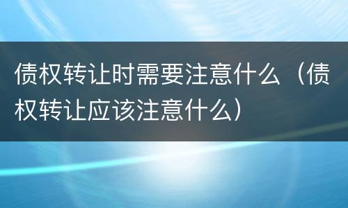 债权转让时需要注意什么（债权转让应该注意什么）