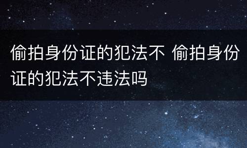 偷拍身份证的犯法不 偷拍身份证的犯法不违法吗
